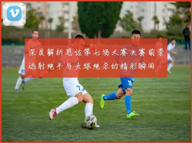 深度解析恩佐第七场大赛决赛前景远射绝平与头球绝杀的精彩瞬间