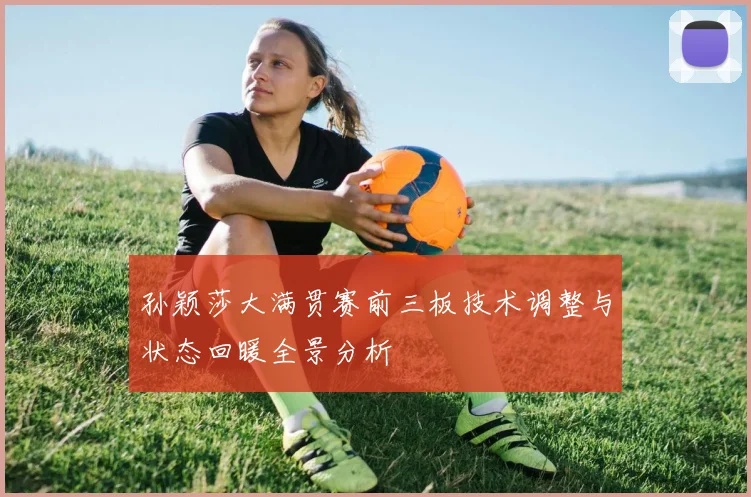 孙颖莎大满贯赛前三板技术调整与状态回暖全景分析