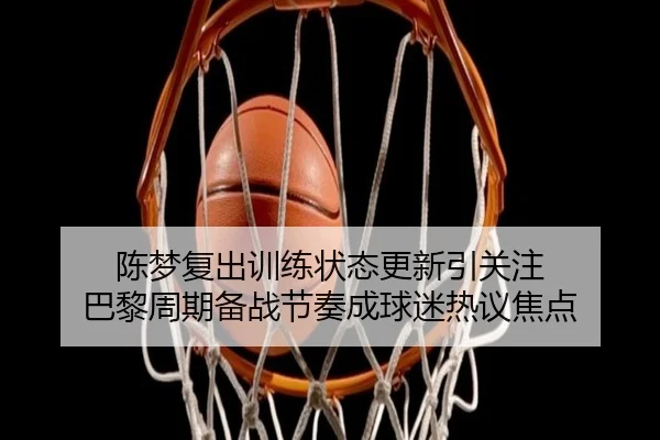 陈梦复出训练状态更新引关注 巴黎周期备战节奏成球迷热议焦点