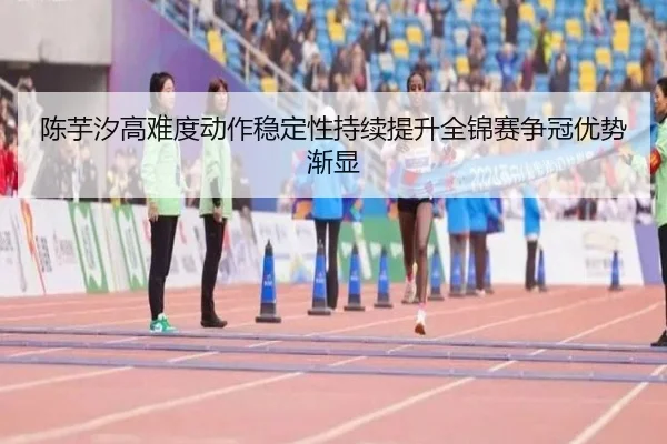 陈芋汐高难度动作稳定性持续提升全锦赛争冠优势渐显