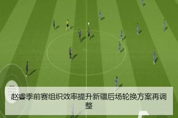 赵睿季前赛组织效率提升新疆后场轮换方案再调整