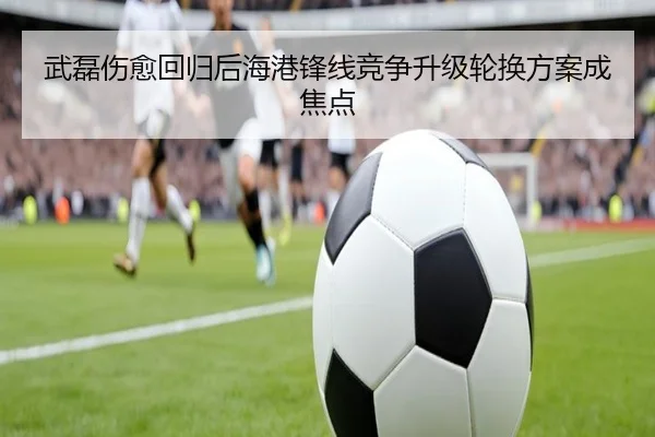 武磊伤愈回归后海港锋线竞争升级轮换方案成焦点