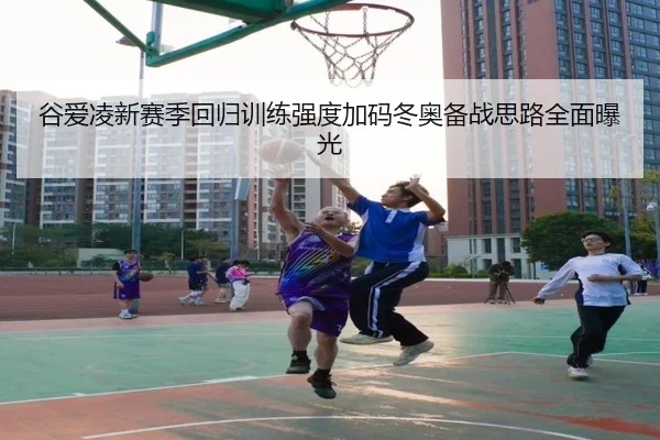谷爱凌新赛季回归训练强度加码冬奥备战思路全面曝光